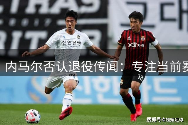 内马尔否认退役传闻：专注当前赛季 未来去向年底定夺